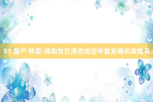 91 国产 特雷·杨助攻巴洛完成空中奋发隔扣库兹马