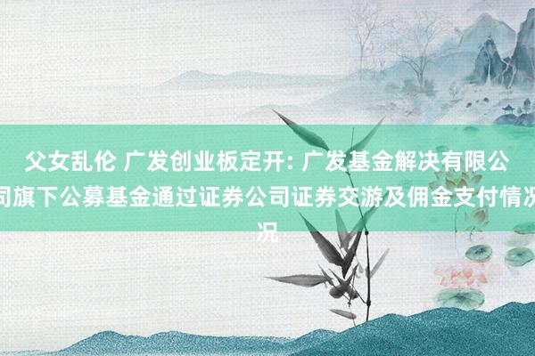 父女乱伦 广发创业板定开: 广发基金解决有限公司旗下公募基金通过证券公司证券交游及佣金支付情况