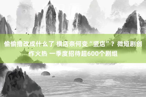 偷偷撸改成什么了 横店奈何变“竖店”？微短剧创作火热 一季度招待超600个剧组
