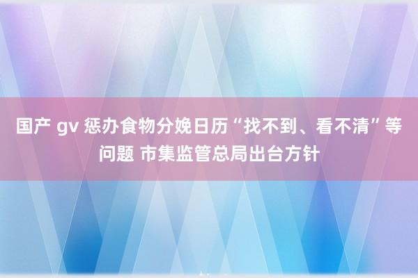国产 gv 惩办食物分娩日历“找不到、看不清”等问题 市集监管总局出台方针