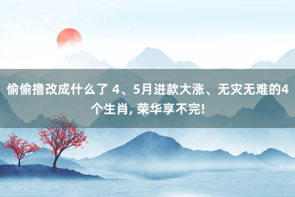 偷偷撸改成什么了 4、5月进款大涨、无灾无难的4个生肖， 荣华享不完!