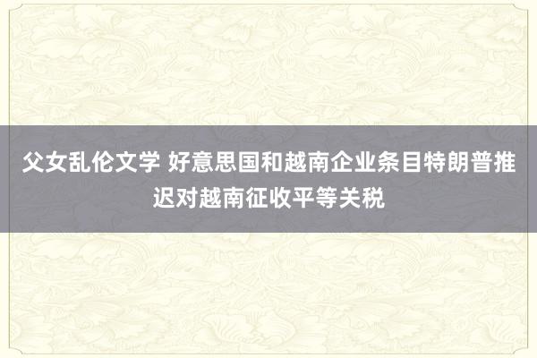 父女乱伦文学 好意思国和越南企业条目特朗普推迟对越南征收平等关税